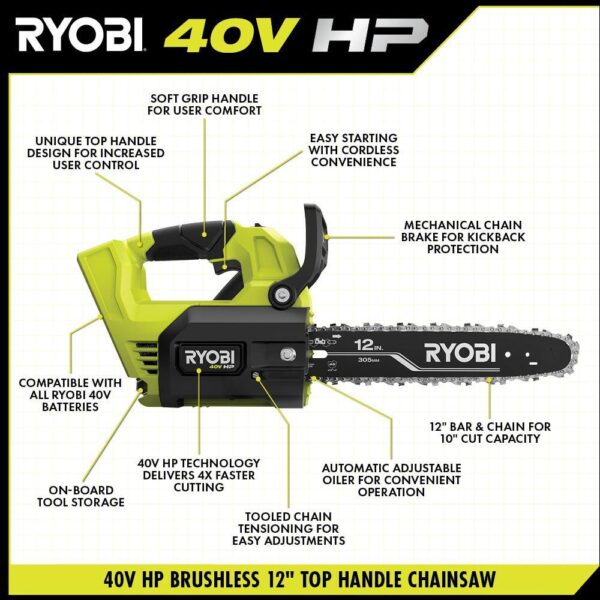 40V HP Brushless 12 in. Top Handle Cordless Battery Chainsaw with 4.0 Battery and Charger RYOBI The 40V 12 in. HP Cordless Top Handle Chainsaw provides gas performance with cordless convenience. With just the pull of a trigger, the 40V HP technology paired with a brushless motor delivers 4X faster cutting, along with longer runtime and motor life. The unique top handle design provides increased user control. With a 10 in. cut capacity, adjustable automatic oiler, side access chain tensioning, and on-board tool storage, this chainsaw will get the job done. The heavy-duty deluxe carrying case allows for easy transportation. Not only does it come with a RYOBI 4Ah lithium-ion battery, but also a RYOBI 40V Quick Charger for 2X faster charging. As part of the RYOBI 40V system, it is compatible with all 40V batteries. Best of all, the RYOBI 40V 12 in. HP Cordless Top Handle Chainsaw is backed by a 5-year warranty. Gas performance, cordless convenience 40V HP technology delivers 4X faster cutting Unique top handle design for increased user control 12 in. bar and chain for 10 in. cut capacity Adjustable automatic oiler for consistent chain lubrication Side access chain tensioning and on-board tool storage for easy adjustments Heavy-duty deluxe carrying case for transportation Includes RYOBI 40V 4 Ah lithium-ion battery Includes RYOBI 40V quick charger for 2X faster charging Works with all RYOBI 40V lithium-ion batteries 5-year tool warranty, 3-year battery warranty