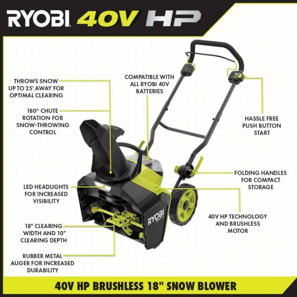 RYOBI 40V HP Brushless 18 in. Single-Stage Cordless Electric Snow Blower with 6.0 Ah Battery and Charger Take charge this winter with the RYOBI 40V HP Brushless 18 in. Snow Blower. Combining the convenience of cordless with a powerful brushless motor this snow blower delivers instant power at the push of a button. Powered by a 40V battery, you can clear a path of snow 18 in wide and up to 10 in deep without the hassle or maintenance of gas. Easily adjust the 180° directional chute to control where snow is thrown up to a 25 ft. throw distance. The LED lightbar increases visibility so snow can be cleared any time of day. When the job is done, use the folding handles to conveniently store the snow blower. This snow blower comes with a 40V 6.0 Ah battery and 40V Charger compatible with 75+ RYOBI 40V products. The RYOBI 40V HP Brushless 18 in. Snow Blower is backed by a 5-year limited tool warranty and 3-year limited battery warranty. Brushless motor for added performance 18 in. clearing width & 10 in. clearing depth Rubber metal auger for increased durability Throws snow up to 25 ft. away 180° directional chute for controlled snow throwing Hassle free push-button start LED lightbar for increased visibility Includes 40V 6.0 Ah battery and 40V charger Compatible with all RYOBI 40V batteries and chargers