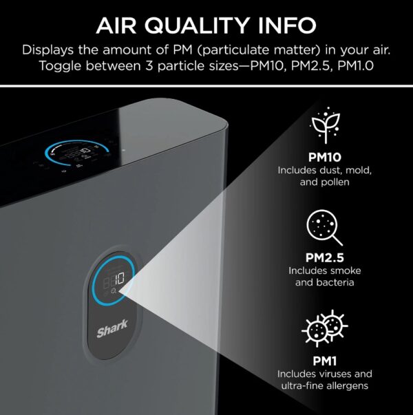 Shark Air Purifier 4 True HEPA with Advanced Odor and Fumes Lock The Shark™ Air Purifier 4 with Anti-Allergen Multi-Filter uses Clean Sense IQ™ technology to constantly track air quality & auto-adjust power. It purifies the air with 4 powerful fans and anti-allergen HEPA filtration with advanced odor protection. Four high-speed micro-fans work together to evenly distribute airflow across the filter and provide a remarkably quiet clean, and incredibly fast clean air delivery rate. Clean Sense IQ™ tracks air quality and auto-adjusts to constantly maintain clean air in your home. The easy-to-use control panel displays data in real time. The Shark™ Air Purifier 4-Fan NANOSEAL™ Filter with true HEPA and Advanced Odor Lock & Fumes Lock captures 99.98% of large, small, & micro sized particles from the air and is equipped with carbon for heightened protection against household odors (cooking, cleaning products, & more), VOCs, and fumes such as formaldehyde found in plants, furniture, and flooring. Shark’s revolutionary 4-fan technology combines with a real time feedback display to give you clarity and confidence in the air you breathe. The four fans working together in tandem generate the power to purify up to 1,000 square feet evenly distributing airflow across the filter. An easy-to-use remote gives you complete control from up to 15 feet away. Assembled Size  17"L x .8.89" W x 24.29" H 120 volts Charcoal Gray LED dual display Touch screen 4 settings Filter with true HEPA captures 99.98% of large, small, & micro-sized particles 4 high-speed micro-fans work together to evenly distribute airflow Advanced odor guard protects against household odors Four high-speed fans provide a remarkably quiet clean Clean Sense IQ™ tracks air quality and auto-adjusts to maintain clean air